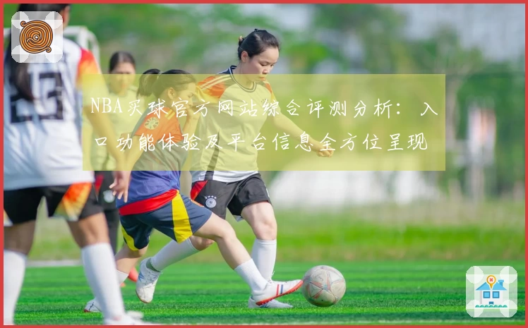 NBA买球官方网站综合评测分析：入口功能体验及平台信息全方位呈现
