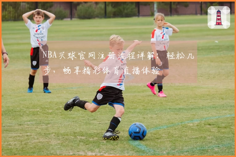 NBA买球官网注册流程详解：轻松几步，畅享精彩体育直播体验
